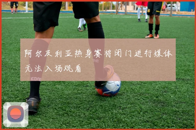 阿尔及利亚热身赛将闭门进行媒体无法入场观看