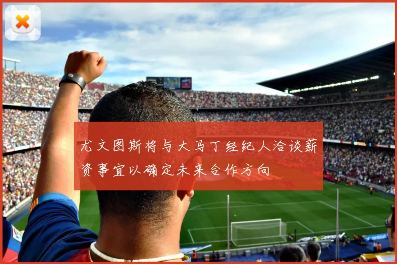 尤文图斯将与大马丁经纪人洽谈薪资事宜以确定未来合作方向