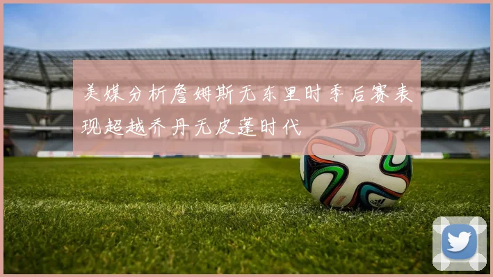 美媒分析詹姆斯无东里时季后赛表现超越乔丹无皮蓬时代
