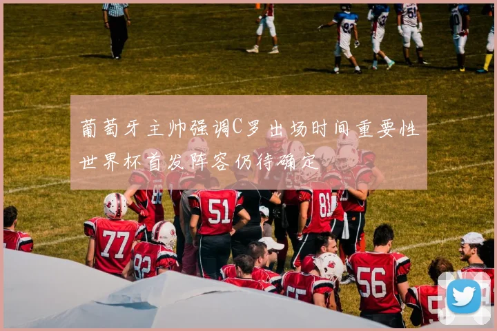 葡萄牙主帅强调C罗出场时间重要性世界杯首发阵容仍待确定