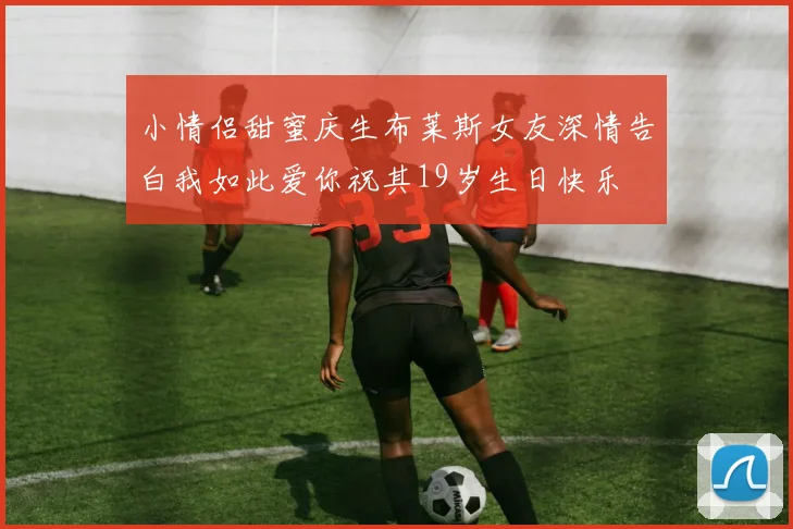 小情侣甜蜜庆生布莱斯女友深情告白我如此爱你祝其19岁生日快乐