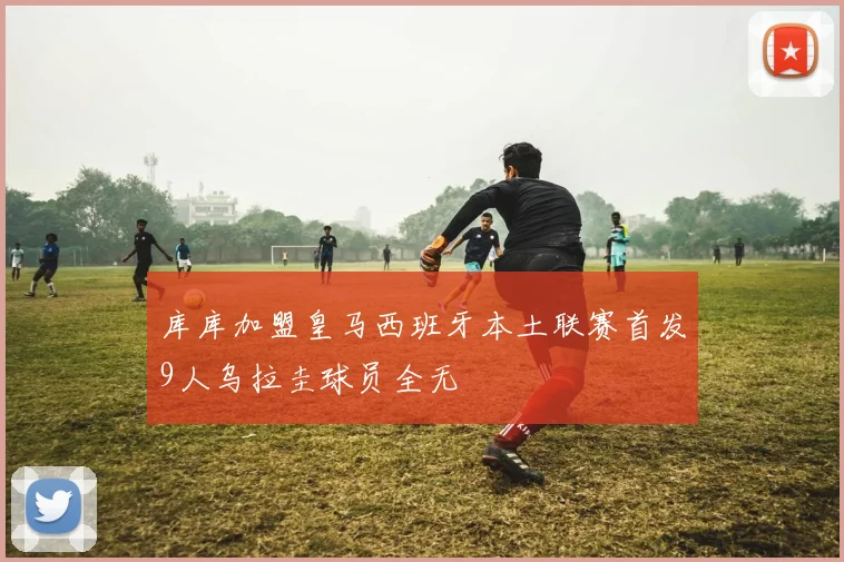 库库加盟皇马西班牙本土联赛首发9人乌拉圭球员全无