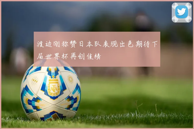 渡边刚称赞日本队表现出色期待下届世界杯再创佳绩