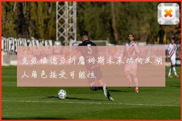 克劳福德分析詹姆斯未来动向及湖人角色接受可能性